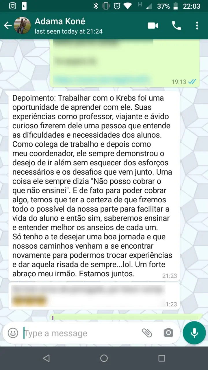 Mensagem de Adama Koné no WhatsApp: “Trabalhar com o Krebs foi uma oportunidade de aprender com ele. Suas experiências como professor, viajante e ávido curioso fizeram dele uma pessoa que entende as dificuldades e necessidades dos alunos. Como colega de trabalho e depois como meu coordenador, ele sempre demonstrou o desejo de ir além sem esquecer dos esforços necessários e os desafios que vêm junto. Uma coisa ele sempre dizia: Não posso cobrar o que não ensinei. E de fato para poder cobrar algo, temos que ter a certeza de que fizemos todo o possível da nossa parte para facilitar a vida do aluno e então sim, saberemos ensinar e entender melhor os anseios de cada um. Só tenho a te desejar uma boa jornada e que nossos caminhos venham a se encontrar novamente para podermos trocar experiências e dar aquela risada de sempre. Um forte abraço meu irmão. Estamos juntos.”