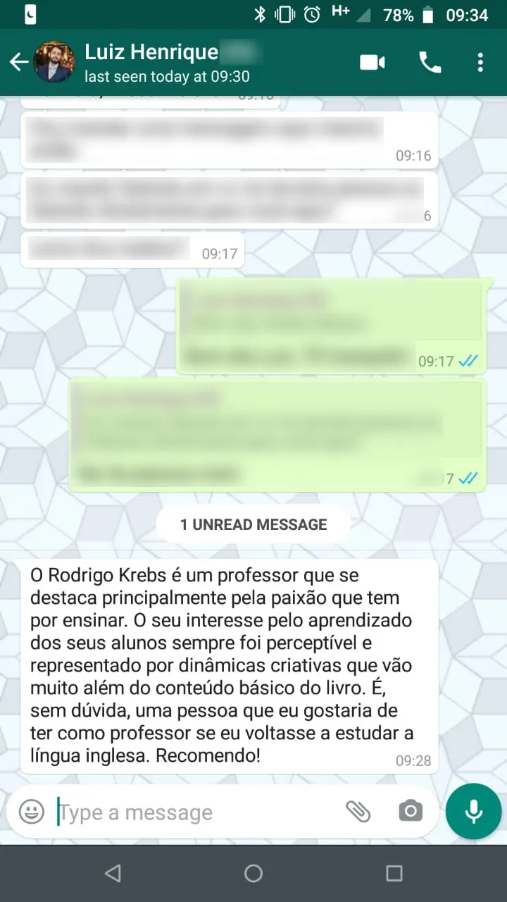 Mensagem de Luiz Henrique no WhatsApp: “O Rodrigo Krebs é um professor que se destaca principalmente pela paixão que tem por ensinar. O seu interesse pelo aprendizado dos seus alunos sempre foi perceptível e representado por dinâmicas criativas que vão muito além do conteúdo básico do livro. É, sem dúvida, uma pessoa que eu gostaria de ter como professor se eu voltasse a estudar a língua inglesa. Recomendo!”