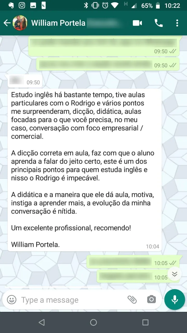 Mensagem de William Portela no WhatsApp: “Estudo inglês há bastante tempo, tive aulas particulares com o Rodrigo e vários pontos me surpreenderam, dicção, didática, aulas focadas para o que você precisa, no meu caso, conversação com foco empresarial / comercial. A dicção correta em aula, faz com que o aluno aprenda a falar do jeito certo, este é um dos principais pontos para quem estuda inglês e nisso o Rodrigo é impecável. A didática e a maneira que ele dá aula, motiva, instiga a aprender mais, a evolução da minha conversação é nítida. Um excelente profissional, recomendo!”