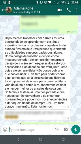 Depoimento de Adama Koné: Trabalhar com o Krebs foi uma oportunidade de aprender com ele. Suas experiências como professor, viajante e ávido curioso fizeram dele uma pessoa que entende as dificuldades e necessidades dos alunos. Como colega de trabalho e depois como meu coordenador, ele sempre demonstrou o desejo de ir além sem esquecer dos esforços necessários e os desafios que vêm junto. Uma coisa ele sempre dizia: "Não posso cobrar o que não ensinei." E de fato para poder cobrar algo, temos que ter a certeza de que fizemos todo o possível da nossa parte para facilitar a vida do aluno e então sim, saberemos ensinar e entender melhor os anseios de cada um. Só tenho a te desejar uma boa jornada e que nossos caminhos venham a se encontrar novamente, para podermos trocar experiências e dar aquela risada de sempre... Um forte abraço meu irmão. Estamos juntos.